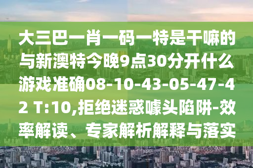 大三巴一肖一碼一特是干嘛的與新澳特今晚9點(diǎn)30分開什么游戲準(zhǔn)確08-10-43-05-47-42 T:10,拒絕迷惑噱頭陷阱-效率解讀、專家解析解釋與落實(shí)