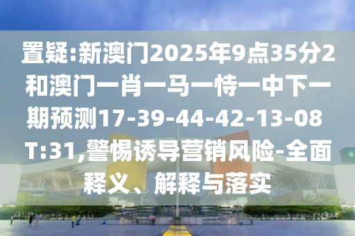 置疑:新澳門2025年9點35分2和澳門一肖一馬一恃一中下一期預(yù)測17-39-44-42-13-08 T:31,警惕誘導(dǎo)營銷風(fēng)險-全面釋義、解釋與落實