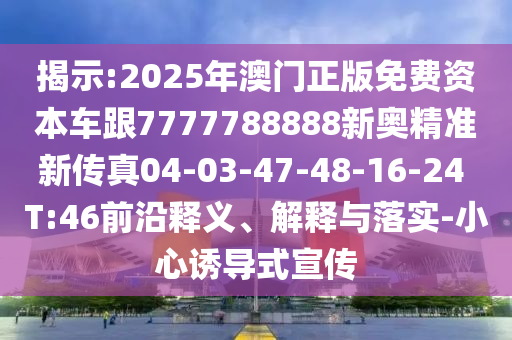 揭示:2025年澳門正版免費(fèi)資本車跟7777788888新奧精準(zhǔn)新傳真04-03-47-48-16-24 T:46前沿釋義、解釋與落實(shí)-小心誘導(dǎo)式宣傳