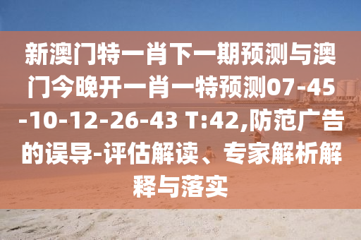 新澳門特一肖下一期預(yù)測與澳門今晚開一肖一特預(yù)測07-45-10-12-26-43 T:42,防范廣告的誤導(dǎo)-評估解讀、專家解析解釋與落實(shí)