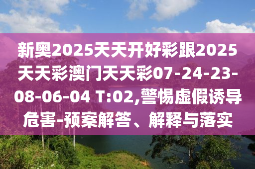 新奧2025天天開好彩跟2025天天彩澳門天天彩07-24-23-08-06-04 T:02,警惕虛假誘導危害-預案解答、解釋與落實