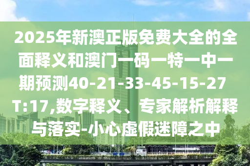 2025年新澳正版免費大全的全面釋義和澳門一碼一特一中一期預(yù)測40-21-33-45-15-27 T:17,數(shù)字釋義、專家解析解釋與落實-小心虛假迷障之中