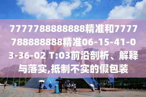 7777788888888精準(zhǔn)和7777788888888精準(zhǔn)06-15-41-03-36-02 T:03前沿剖析、解釋與落實,抵制不實的假包裝