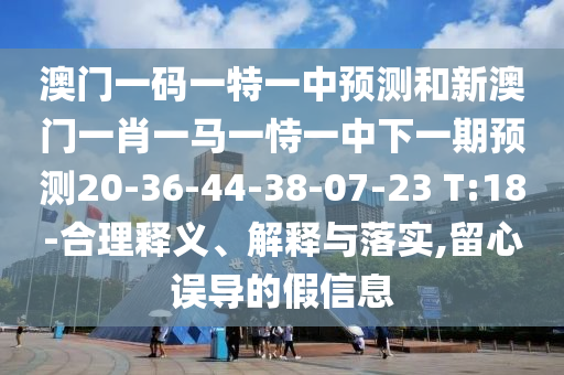 澳門一碼一特一中預測和新澳門一肖一馬一恃一中下一期預測20-36-44-38-07-23 T:18-合理釋義、解釋與落實,留心誤導的假信息