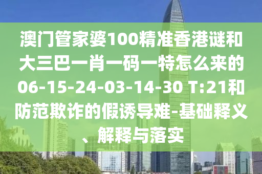 澳門管家婆100精準(zhǔn)香港謎和大三巴一肖一碼一特怎么來的06-15-24-03-14-30 T:21和防范欺詐的假誘導(dǎo)難-基礎(chǔ)釋義、解釋與落實(shí)
