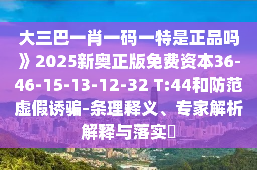 大三巴一肖一碼一特是正品嗎》2025新奧正版免費(fèi)資本36-46-15-13-12-32 T:44和防范虛假誘騙-條理釋義、專家解析解釋與落實(shí)?
