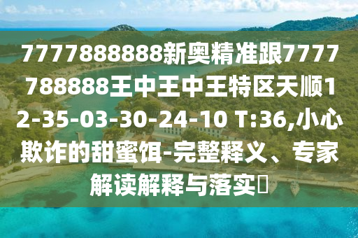 7777888888新奧精準跟7777788888王中王中王特區(qū)天順12-35-03-30-24-10 T:36,小心欺詐的甜蜜餌-完整釋義、專家解讀解釋與落實?