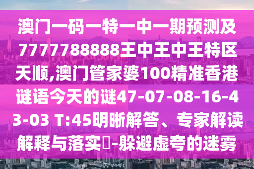 澳門一碼一特一中一期預(yù)測及7777788888王中王中王特區(qū)天順,澳門管家婆100精準(zhǔn)香港謎語今天的謎47-07-08-16-43-03 T:45明晰解答、專家解讀解釋與落實?-躲避虛夸的迷霧