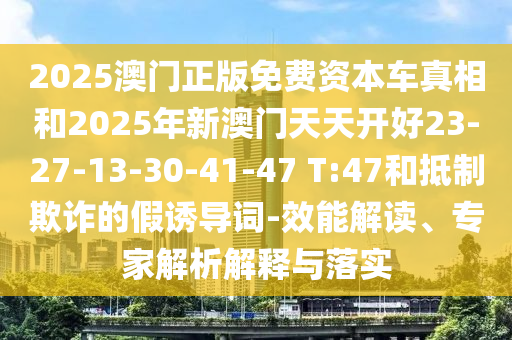 2025澳門正版免費資本車真相和2025年新澳門天天開好23-27-13-30-41-47 T:47和抵制欺詐的假誘導(dǎo)詞-效能解讀、專家解析解釋與落實