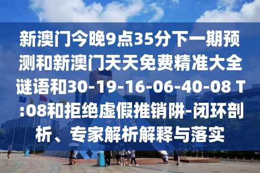 新澳門今晚9點35分下一期預(yù)測和新澳門天天免費精準(zhǔn)大全謎語和30-19-16-06-40-08 T:08和拒絕虛假推銷阱-閉環(huán)剖析、專家解析解釋與落實