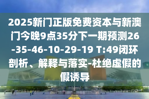 2025新門正版免費資本與新澳門今晚9點35分下一期預(yù)測26-35-46-10-29-19 T:49閉環(huán)剖析、解釋與落實-杜絕虛假的假誘導(dǎo)