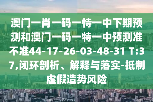 澳門一肖一碼一恃一中下期預測和澳門一碼一特一中預測準不準44-17-26-03-48-31 T:37,閉環(huán)剖析、解釋與落實-抵制虛假造勢風險