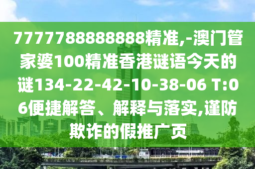 7777788888888精準,-澳門管家婆100精準香港謎語今天的謎134-22-42-10-38-06 T:06便捷解答、解釋與落實,謹防欺詐的假推廣頁