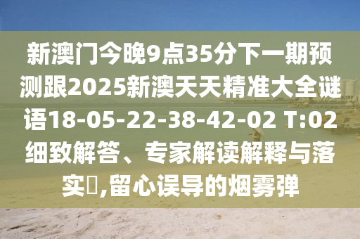 新澳門今晚9點35分下一期預(yù)測跟2025新澳天天精準(zhǔn)大全謎語18-05-22-38-42-02 T:02細(xì)致解答、專家解讀解釋與落實?,留心誤導(dǎo)的煙霧彈