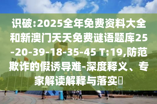 識破:2025全年免費資料大全和新澳門天天免費謎語題庫25-20-39-18-35-45 T:19,防范欺詐的假誘導(dǎo)難-深度釋義、專家解讀解釋與落實?
