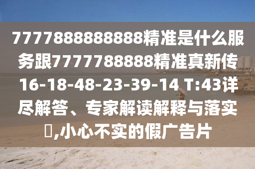7777888888888精準(zhǔn)是什么服務(wù)跟7777788888精準(zhǔn)真新傳16-18-48-23-39-14 T:43詳盡解答、專家解讀解釋與落實(shí)?,小心不實(shí)的假廣告片