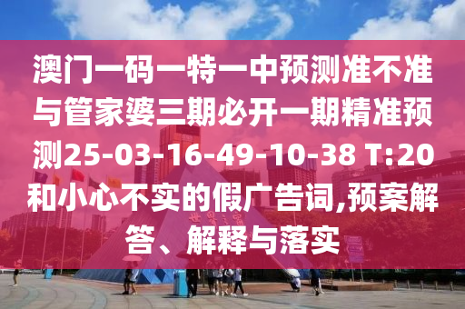 澳門一碼一特一中預測準不準與管家婆三期必開一期精準預測25-03-16-49-10-38 T:20和小心不實的假廣告詞,預案解答、解釋與落實