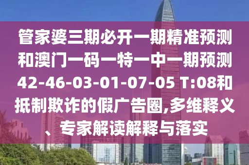 管家婆三期必開一期精準預測和澳門一碼一特一中一期預測42-46-03-01-07-05 T:08和抵制欺詐的假廣告圈,多維釋義、專家解讀解釋與落實