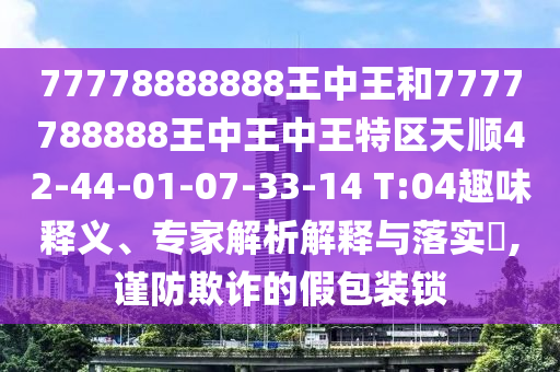77778888888王中王和7777788888王中王中王特區(qū)天順42-44-01-07-33-14 T:04趣味釋義、專家解析解釋與落實(shí)?,謹(jǐn)防欺詐的假包裝鎖