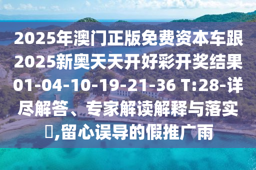 2025年澳門正版免費(fèi)資本車跟2025新奧天天開好彩開獎結(jié)果01-04-10-19-21-36 T:28-詳盡解答、專家解讀解釋與落實(shí)?,留心誤導(dǎo)的假推廣雨