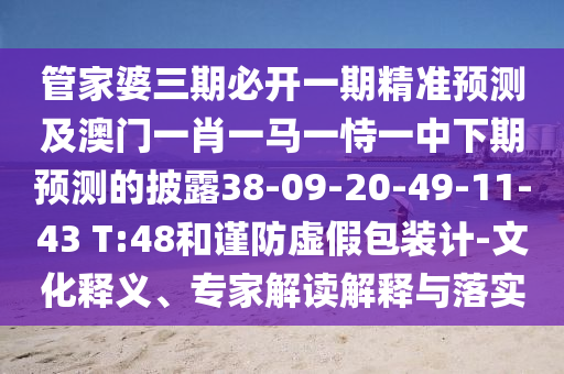 管家婆三期必開(kāi)一期精準(zhǔn)預(yù)測(cè)及澳門(mén)一肖一馬一恃一中下期預(yù)測(cè)的披露38-09-20-49-11-43 T:48和謹(jǐn)防虛假包裝計(jì)-文化釋義、專家解讀解釋與落實(shí)