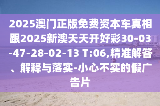2025澳門正版免費資本車真相跟2025新澳天天開好彩30-03-47-28-02-13 T:06,精準解答、解釋與落實-小心不實的假廣告片