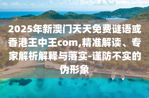 2025年新澳門天天免費謎語或香港王中王com,精準解讀、專家解析解釋與落實-謹防不實的偽形象