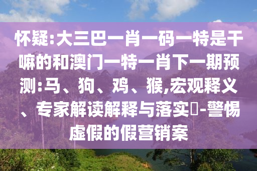 懷疑:大三巴一肖一碼一特是干嘛的和澳門一特一肖下一期預(yù)測:馬、狗、雞、猴,宏觀釋義、專家解讀解釋與落實(shí)?-警惕虛假的假營銷案