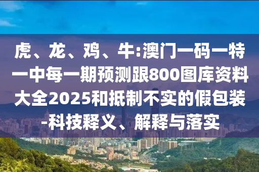 虎、龍、雞、牛:澳門一碼一特一中每一期預(yù)測跟800圖庫資料大全2025和抵制不實(shí)的假包裝-科技釋義、解釋與落實(shí)