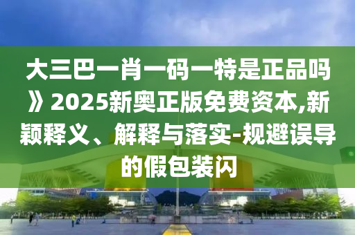 大三巴一肖一碼一特是正品嗎》2025新奧正版免費資本,新穎釋義、解釋與落實-規(guī)避誤導的假包裝閃