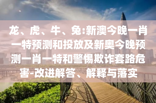 龍、虎、牛、兔:新澳今晚一肖一特預(yù)測和投放及新奧今晚預(yù)測一肖一特和警惕欺詐套路危害-改進(jìn)解答、解釋與落實