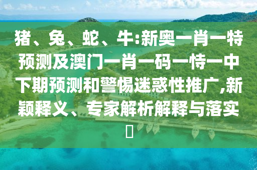 豬、兔、蛇、牛:新奧一肖一特預(yù)測及澳門一肖一碼一恃一中下期預(yù)測和警惕迷惑性推廣,新穎釋義、專家解析解釋與落實?