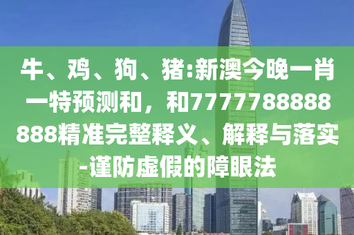 牛、雞、狗、豬:新澳今晚一肖一特預(yù)測和，和7777788888888精準(zhǔn)完整釋義、解釋與落實-謹(jǐn)防虛假的障眼法