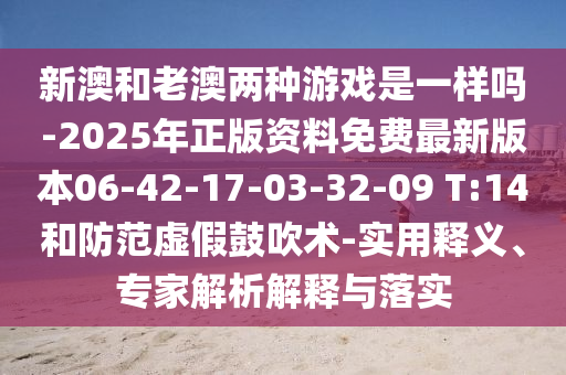 新澳和老澳兩種游戲是一樣嗎-2025年正版資料免費(fèi)最新版本06-42-17-03-32-09 T:14和防范虛假鼓吹術(shù)-實(shí)用釋義、專家解析解釋與落實(shí)