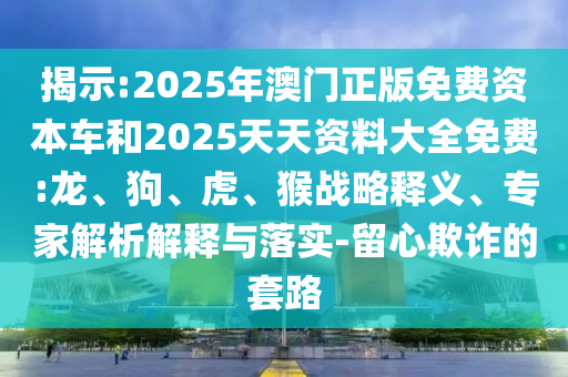 揭示:2025年澳門正版免費(fèi)資本車和2025天天資料大全免費(fèi):龍、狗、虎、猴戰(zhàn)略釋義、專家解析解釋與落實(shí)-留心欺詐的套路