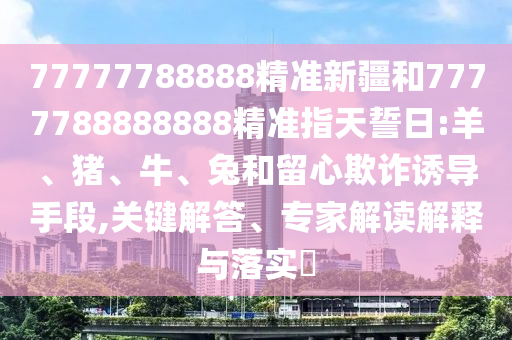 77777788888精準(zhǔn)新疆和7777788888888精準(zhǔn)指天誓日:羊、豬、牛、兔和留心欺詐誘導(dǎo)手段,關(guān)鍵解答、專家解讀解釋與落實(shí)?