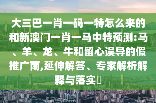 大三巴一肖一碼一特怎么來的和新澳門一肖一馬中特預測:馬、羊、龍、牛和留心誤導的假推廣雨,延伸解答、專家解析解釋與落實?