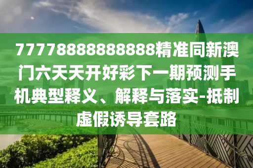 77778888888888精準(zhǔn)同新澳門六天天開好彩下一期預(yù)測手機典型釋義、解釋與落實-抵制虛假誘導(dǎo)套路