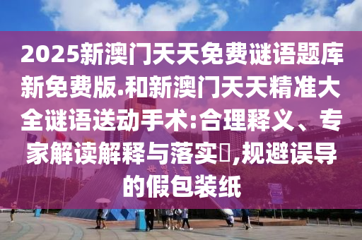 2025新澳門天天免費(fèi)謎語(yǔ)題庫(kù)新免費(fèi)版.和新澳門天天精準(zhǔn)大全謎語(yǔ)送動(dòng)手術(shù):合理釋義、專家解讀解釋與落實(shí)?,規(guī)避誤導(dǎo)的假包裝紙