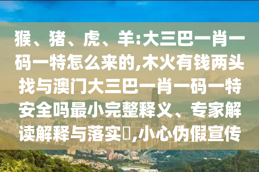 猴、豬、虎、羊:大三巴一肖一碼一特怎么來(lái)的,木火有錢(qián)兩頭找與澳門(mén)大三巴一肖一碼一特安全嗎最小完整釋義、專家解讀解釋與落實(shí)?,小心偽假宣傳