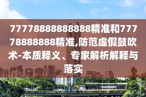 77778888888888精準(zhǔn)和77778888888精準(zhǔn),防范虛假鼓吹術(shù)-本質(zhì)釋義、專家解析解釋與落實(shí)