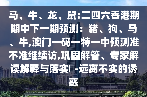 馬、牛、龍、鼠:二四六香港期期中下一期預(yù)測：豬、狗、馬、牛,澳門一碼一特一中預(yù)測準(zhǔn)不準(zhǔn)繼續(xù)訪,鞏固解答、專家解讀解釋與落實(shí)?-遠(yuǎn)離不實(shí)的誘惑