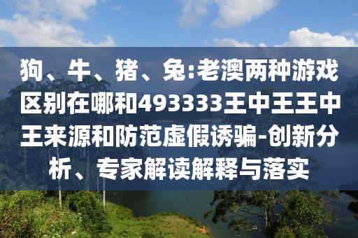 狗、牛、豬、兔:老澳兩種游戲區(qū)別在哪和493333王中王王中王來(lái)源和防范虛假誘騙-創(chuàng)新分析、專(zhuān)家解讀解釋與落實(shí)