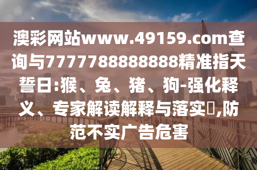 澳彩網(wǎng)站www.49159.соm查詢與7777788888888精準(zhǔn)指天誓日:猴、兔、豬、狗-強(qiáng)化釋義、專家解讀解釋與落實(shí)?,防范不實(shí)廣告危害