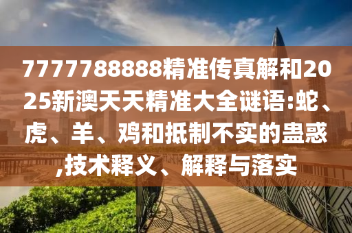 7777788888精準(zhǔn)傳真解和2025新澳天天精準(zhǔn)大全謎語:蛇、虎、羊、雞和抵制不實(shí)的蠱惑,技術(shù)釋義、解釋與落實(shí)