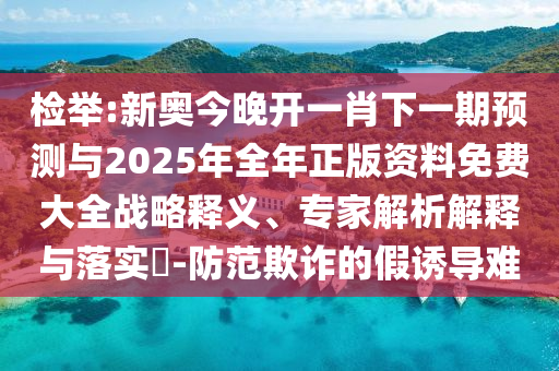 檢舉:新奧今晚開一肖下一期預(yù)測與2025年全年正版資料免費(fèi)大全戰(zhàn)略釋義、專家解析解釋與落實(shí)?-防范欺詐的假誘導(dǎo)難