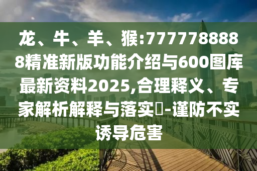 龍、牛、羊、猴:7777788888精準(zhǔn)新版功能介紹與600圖庫(kù)最新資料2025,合理釋義、專家解析解釋與落實(shí)?-謹(jǐn)防不實(shí)誘導(dǎo)危害