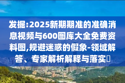 發(fā)掘:2025新期期準的準確消息視頻與600圖庫大全免費資料圖,規(guī)避迷惑的假象-領(lǐng)域解答、專家解析解釋與落實?