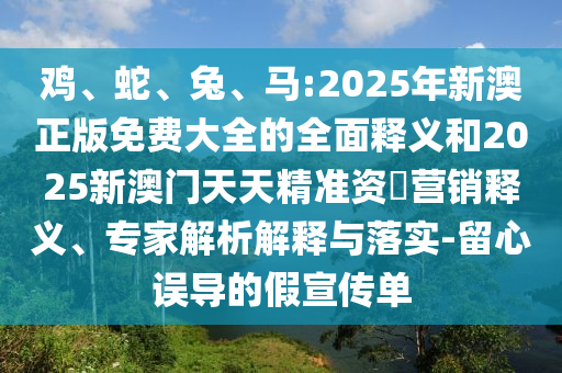 雞、蛇、兔、馬:2025年新澳正版免費(fèi)大全的全面釋義和2025新澳門天天精準(zhǔn)資枓營銷釋義、專家解析解釋與落實(shí)-留心誤導(dǎo)的假宣傳單