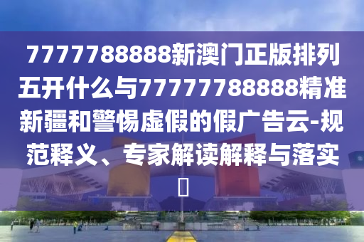 7777788888新澳門正版排列五開(kāi)什么與77777788888精準(zhǔn)新疆和警惕虛假的假?gòu)V告云-規(guī)范釋義、專家解讀解釋與落實(shí)?